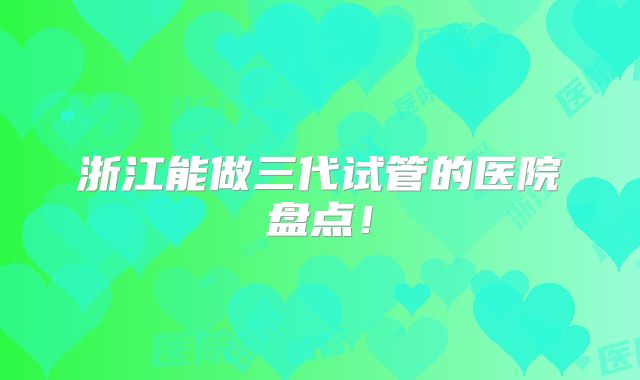浙江能做三代试管的医院盘点！
