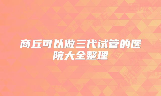 商丘可以做三代试管的医院大全整理