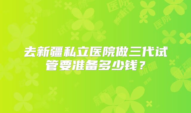 去新疆私立医院做三代试管要准备多少钱？