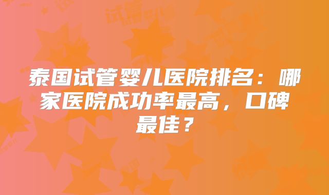 泰国试管婴儿医院排名：哪家医院成功率最高，口碑最佳？