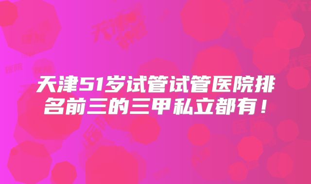 天津51岁试管试管医院排名前三的三甲私立都有！