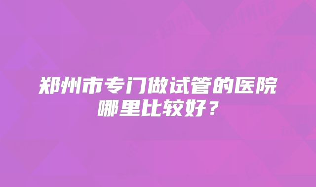 郑州市专门做试管的医院哪里比较好？