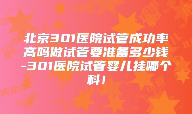 北京301医院试管成功率高吗做试管要准备多少钱-301医院试管婴儿挂哪个科！