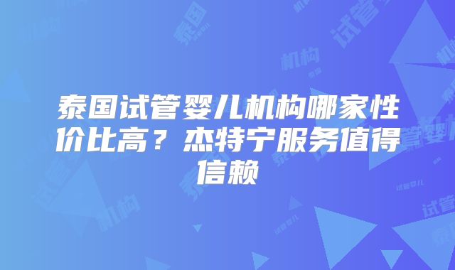 泰国试管婴儿机构哪家性价比高？杰特宁服务值得信赖
