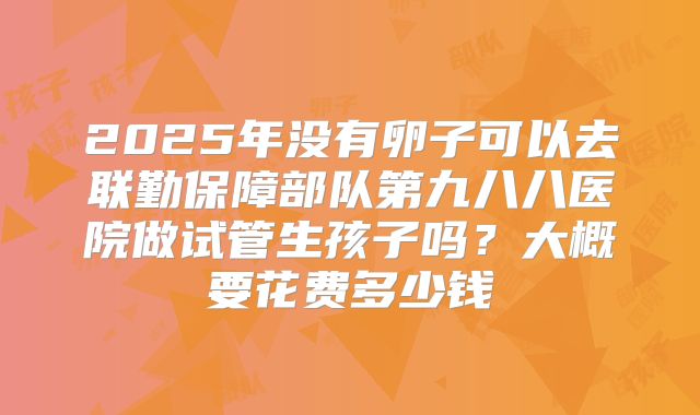 2025年没有卵子可以去联勤保障部队第九八八医院做试管生孩子吗?大概要花费多少钱