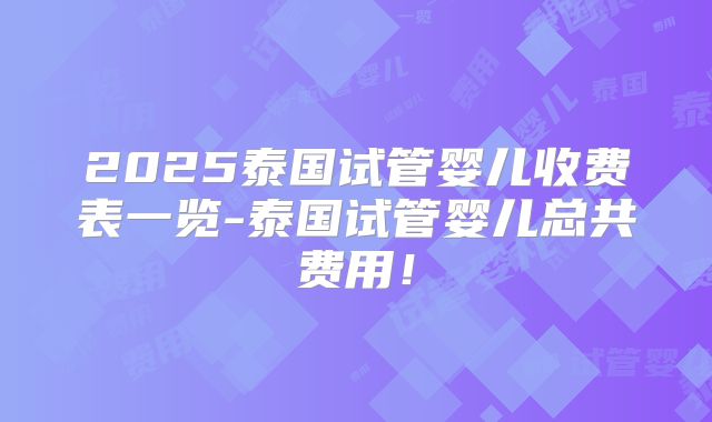 2025泰国试管婴儿收费表一览-泰国试管婴儿总共费用!