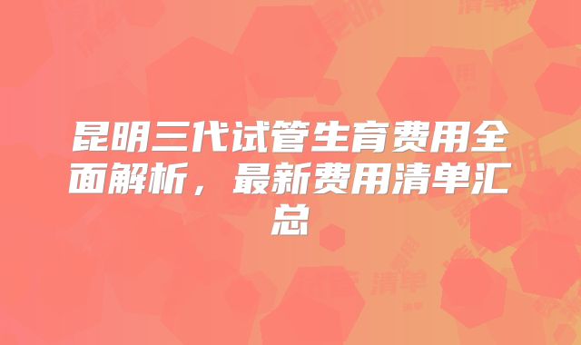 昆明三代试管生育费用全面解析，最新费用清单汇总