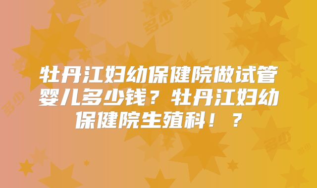牡丹江妇幼保健院做试管婴儿多少钱？牡丹江妇幼保健院生殖科！？
