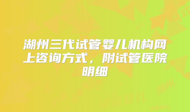 湖州三代试管婴儿机构网上咨询方式,附试管医院明细