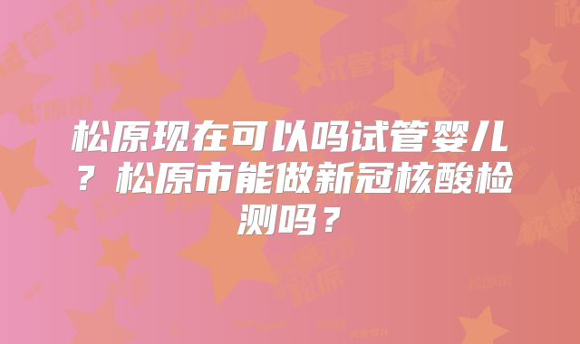 松原现在可以吗试管婴儿？松原市能做新冠核酸检测吗？
