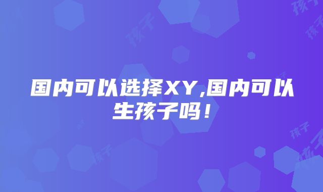 国内可以选择XY,国内可以生孩子吗!