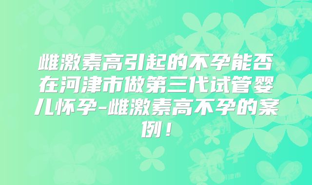 雌激素高引起的不孕能否在河津市做第三代试管婴儿怀孕-雌激素高不孕的案例!
