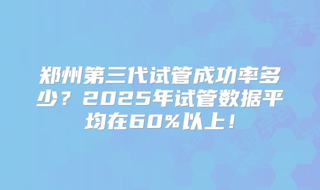 郑州第三代试管成功率多少?2025年试管数据平均在60%以上!