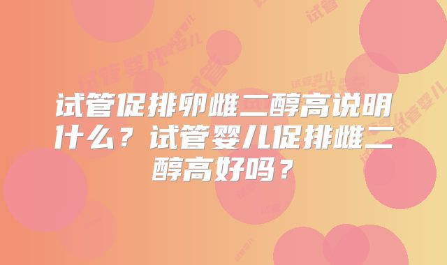 试管促排卵雌二醇高说明什么?试管婴儿促排雌二醇高好吗?
