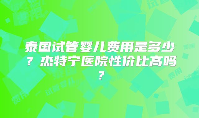泰国试管婴儿费用是多少？杰特宁医院性价比高吗？