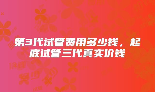 第3代试管费用多少钱，起底试管三代真实价钱