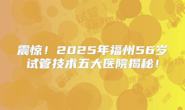 震惊!2025年福州56岁试管技术五大医院揭秘!