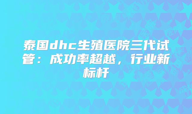 泰国dhc生殖医院三代试管：成功率超越，行业新标杆