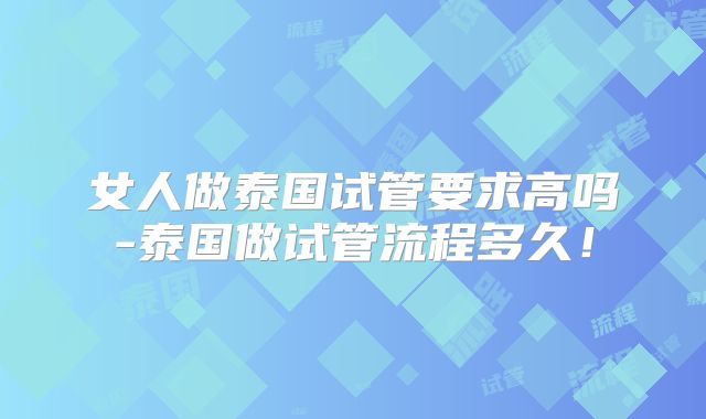 女人做泰国试管要求高吗-泰国做试管流程多久！