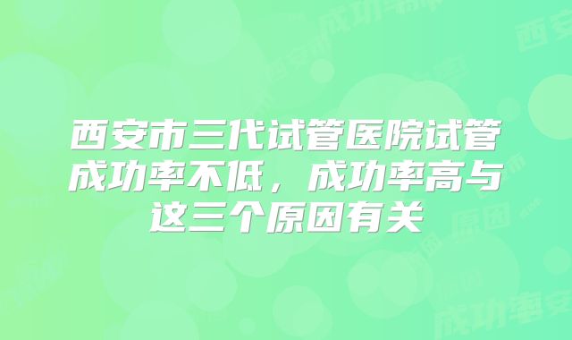 西安市三代试管医院试管成功率不低,成功率高与这三个原因有关