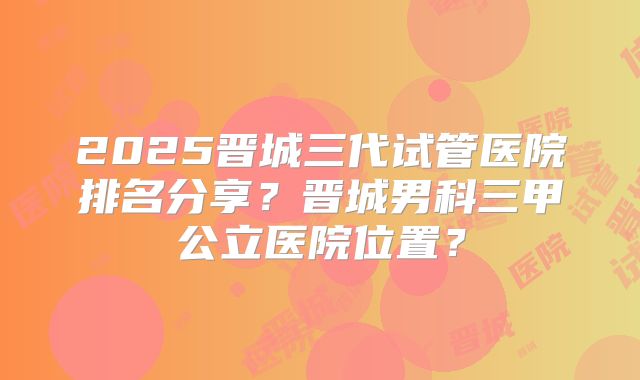 2025晋城三代试管医院排名分享？晋城男科三甲公立医院位置？