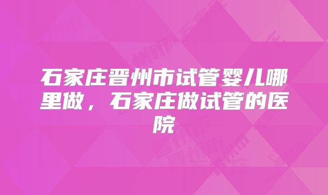石家庄晋州市试管婴儿哪里做，石家庄做试管的医院