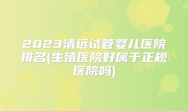 2023清远试管婴儿医院排名(生殖医院好属于正规医院吗)