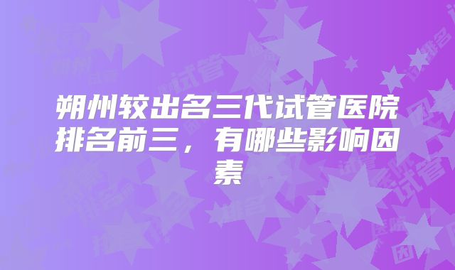 朔州较出名三代试管医院排名前三，有哪些影响因素