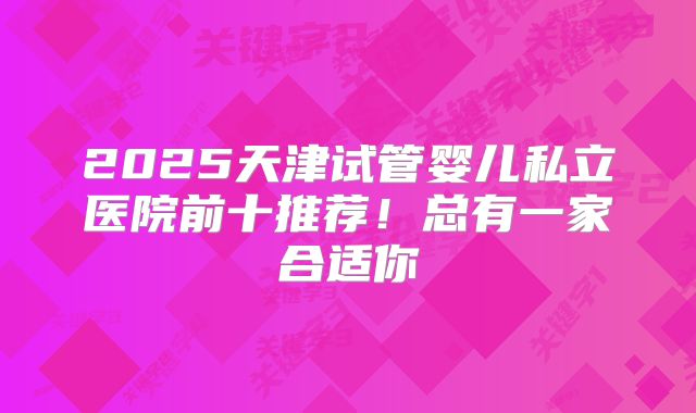 2025天津试管婴儿私立医院前十推荐!总有一家合适你