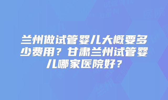 兰州做试管婴儿大概要多少费用？甘肃兰州试管婴儿哪家医院好？