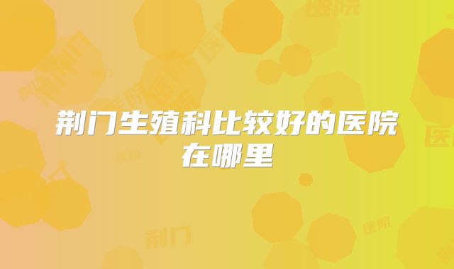 荆门生殖科比较好的医院在哪里