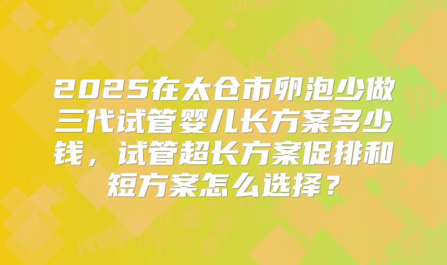 2025在太仓市卵泡少做三代试管婴儿长方案多少钱,试管超长方案促排和短方案怎么选择?