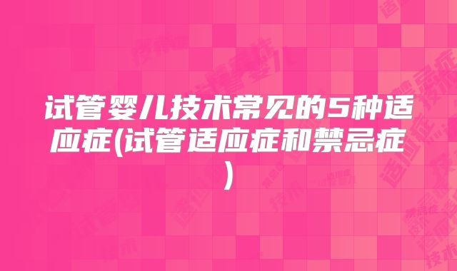 试管婴儿技术常见的5种适应症(试管适应症和禁忌症)