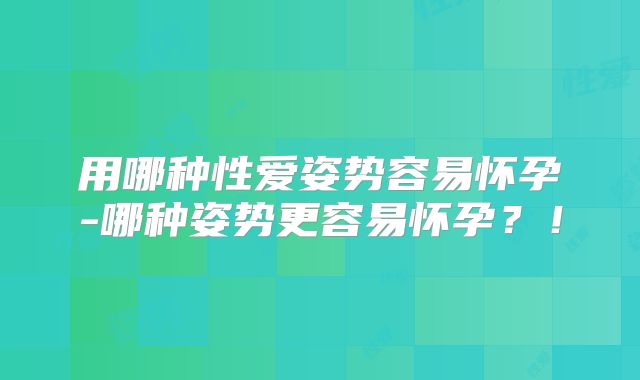 用哪种性爱姿势容易怀孕-哪种姿势更容易怀孕?!