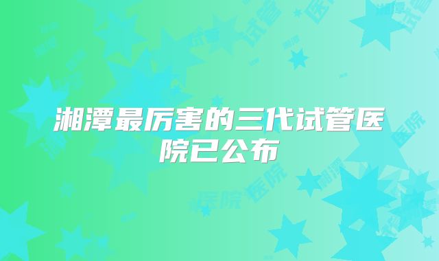 湘潭最厉害的三代试管医院已公布