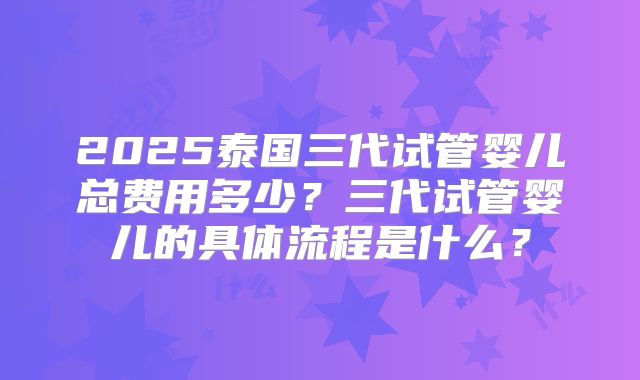 2025泰国三代试管婴儿总费用多少？三代试管婴儿的具体流程是什么？