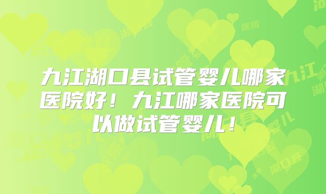 九江湖口县试管婴儿哪家医院好！九江哪家医院可以做试管婴儿！