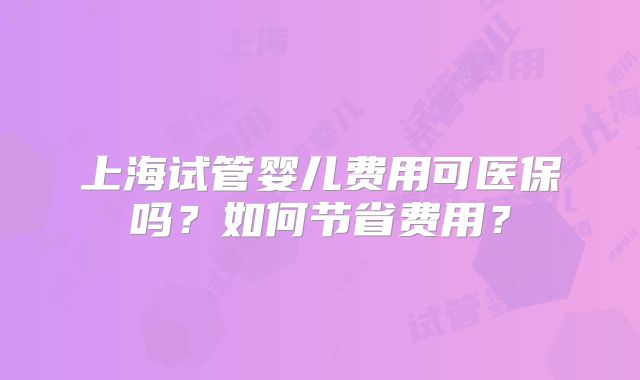 上海试管婴儿费用可医保吗？如何节省费用？
