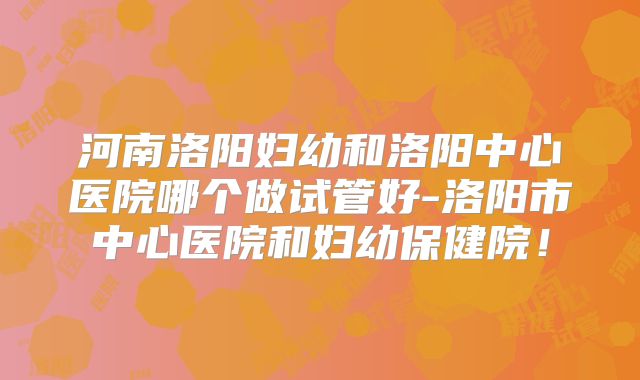 河南洛阳妇幼和洛阳中心医院哪个做试管好-洛阳市中心医院和妇幼保健院！