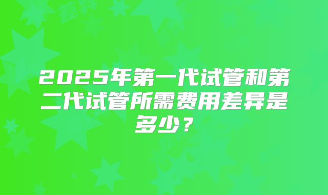 2025年第一代试管和第二代试管所需费用差异是多少?