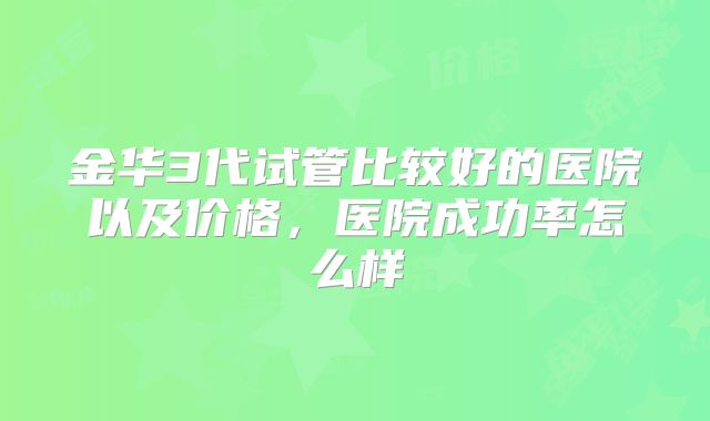 金华3代试管比较好的医院以及价格，医院成功率怎么样