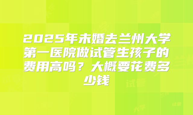 2025年未婚去兰州大学第一医院做试管生孩子的费用高吗?大概要花费多少钱