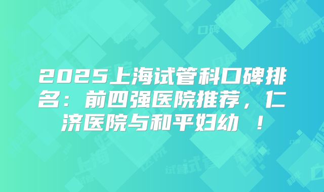 2025上海试管科口碑排名：前四强医院推荐，仁济医院与和平妇幼 ！