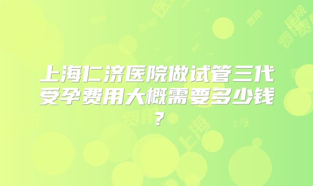 上海仁济医院做试管三代受孕费用大概需要多少钱?