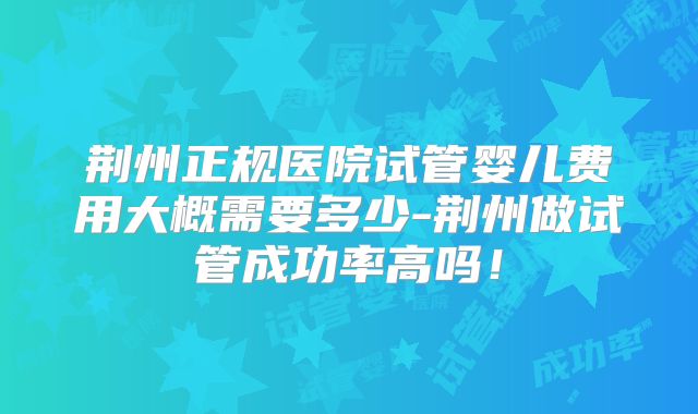 荆州正规医院试管婴儿费用大概需要多少-荆州做试管成功率高吗！