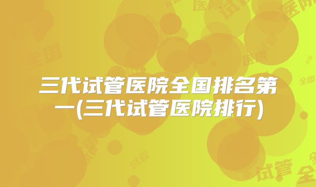 三代试管医院全国排名第一(三代试管医院排行)