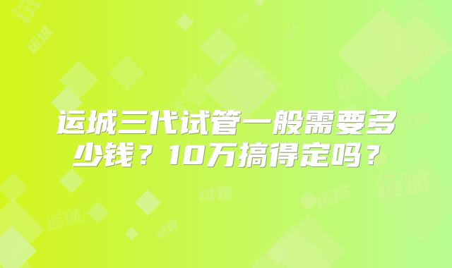 运城三代试管一般需要多少钱？10万搞得定吗？