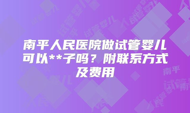 南平人民医院做试管婴儿可以**子吗？附联系方式及费用