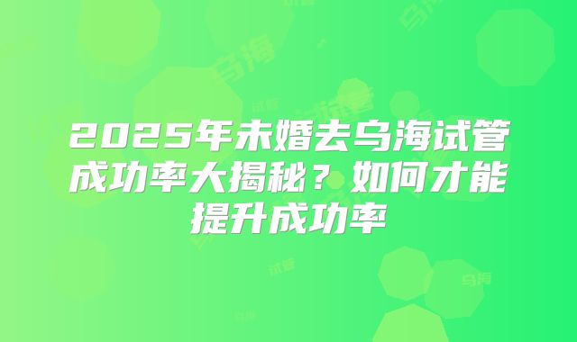 2025年未婚去乌海试管成功率大揭秘?如何才能提升成功率