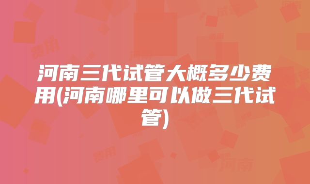 河南三代试管大概多少费用(河南哪里可以做三代试管)